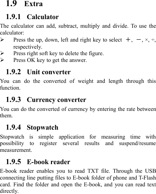 1.9 Extra1.9.1 CalculatorThe calculator can add, subtract, multiply and divide. To use thecalculator:Press the up, down, left and right key to select ＋,－, ×, ÷,respectively.Press right soft key to delete the figure.Press OK key to get the answer.1.9.2 Unit converterYou can do the converted of weight and length through thisfunction.1.9.3 Currency converterYou can do the converted of currency by entering the rate betweenthem.1.9.4 StopwatchStopwatch is simple application for measuring time withpossibility to register several results and suspend/resumemeasurement.1.9.5 E-book readerE-book reader enables you to read TXT file. Through the USBconnecting line putting files to E-book folder of phone and T-Flashcard. Find the folder and open the E-book, and you can read textdirectly.