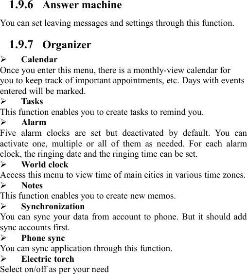 1.9.6 Answer machineYou can set leaving messages and settings through this function.1.9.7 OrganizerCalendarOnce you enter this menu, there is a monthly-view calendar foryou to keep track of important appointments, etc. Days with eventsentered will be marked.TasksThis function enables you to create tasks to remind you.AlarmFive alarm clocks are set but deactivated by default. You canactivate one, multiple or all of them as needed. For each alarmclock, the ringing date and the ringing time can be set.World clockAccess this menu to view time of main cities in various time zones.NotesThis function enables you to create new memos.SynchronizationYou can sync your data from account to phone. But it should addsync accounts first.Phone syncYou can sync application through this function.Electric torchSelect on/off as per your need