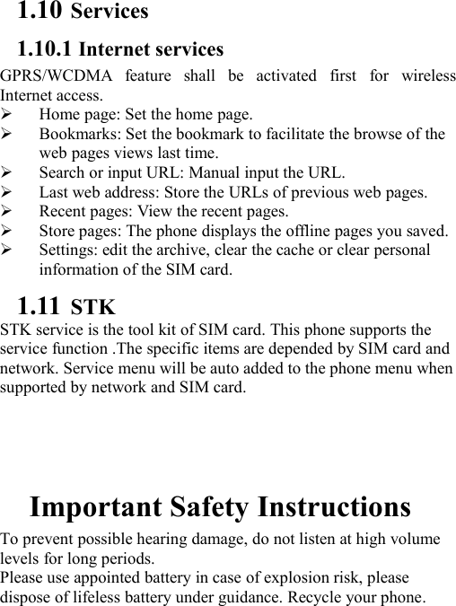 1.10 Services1.10.1 Internet servicesGPRS/WCDMA feature shall be activated first for wirelessInternet access.Home page: Set the home page.Bookmarks: Set the bookmark to facilitate the browse of theweb pages views last time.Search or input URL: Manual input the URL.Last web address: Store the URLs of previous web pages.Recent pages: View the recent pages.Store pages: The phone displays the offline pages you saved.Settings: edit the archive, clear the cache or clear personalinformation of the SIM card.1.11 STKSTK service is the tool kit of SIM card. This phone supports theservice function .The specific items are depended by SIM card andnetwork. Service menu will be auto added to the phone menu whensupported by network and SIM card.Important Safety InstructionsTo prevent possible hearing damage, do not listen at high volumelevels for long periods.Please use appointed battery in case of explosion risk, pleasedispose of lifeless battery under guidance. Recycle your phone.