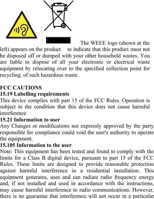 The WEEE logo (shown at theleft) appears on the product to indicate that this product must notbe disposed off or dumped with your other household wastes. Youare liable to dispose of all your electronic or electrical wasteequipment by relocating over to the specified collection point forrecycling. of such hazardous waste.FCC CAUTIONS15.19 Labelling requirementsThis device complies with part 15 of the FCC Rules. Operation issubject to the condition that this device does not cause harmfulinterference15.21 Information to userAny Changes or modifications not expressly approved by the partyresponsible for compliance could void the user&apos;s authority to operatethe equipment.15.105 Information to the userNote: This equipment has been tested and found to comply with thelimits for a Class B digital device, pursuant to part 15 of the FCCRules. These limits are designed to provide reasonable protectionagainst harmful interference in a residential installation. Thisequipment generates, uses and can radiate radio frequency energyand, if not installed and used in accordance with the instructions,may cause harmful interference to radio communications. However,there is no guarantee that interference will not occur in a particular