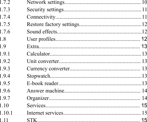 1.7.2 Network settings....................................................... 101.7.3 Security settings........................................................ 111.7.4 Connectivity..............................................................111.7.5 Restore factory settings.............................................121.7.6 Sound effects.............................................................121.8 User profiles............................................................. 121.9 Extra......................................................................... 131.9.1 Calculator..................................................................131.9.2 Unit converter........................................................... 131.9.3 Currency converter................................................... 131.9.4 Stopwatch..................................................................131.9.5 E-book reader............................................................131.9.6 Answer machine....................................................... 141.9.7 Organizer.................................................................. 141.10 Services.................................................................... 151.10.1 Internet services........................................................ 151.11 STK.......................................................................... 15