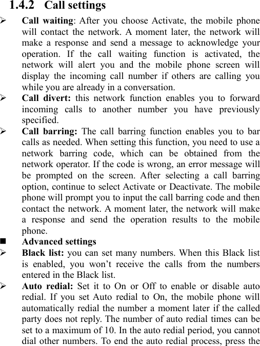 1.4.2 Call settingsCall waiting: After you choose Activate, the mobile phonewill contact the network. A moment later, the network willmake a response and send a message to acknowledge youroperation. If the call waiting function is activated, thenetwork will alert you and the mobile phone screen willdisplay the incoming call number if others are calling youwhile you are already in a conversation.Call divert: this network function enables you to forwardincoming calls to another number you have previouslyspecified.Call barring: The call barring function enables you to barcalls as needed. When setting this function, you need to use anetwork barring code, which can be obtained from thenetwork operator. If the code is wrong, an error message willbe prompted on the screen. After selecting a call barringoption, continue to select Activate or Deactivate. The mobilephone will prompt you to input the call barring code and thencontact the network. A moment later, the network will makea response and send the operation results to the mobilephone.Advanced settingsBlack list: you can set many numbers. When this Black listis enabled, you won’t receive the calls from the numbersentered in the Black list.Auto redial: Set it to On or Off to enable or disable autoredial. If you set Auto redial to On, the mobile phone willautomatically redial the number a moment later if the calledparty does not reply. The number of auto redial times can beset to a maximum of 10. In the auto redial period, you cannotdial other numbers. To end the auto redial process, press the