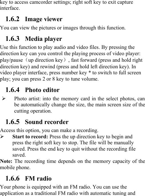 key to access camcorder settings; right soft key to exit captureinterface.1.6.2 Image viewerYou can view the pictures or images through this function.1.6.3 Media playerUse this function to play audio and video files. By pressing thedirection key can you control the playing process of video player:play/pause（up direction key）, fast forward (press and hold rightdirection key) and rewind (press and hold left direction key). Invideo player interface, press number key * to switch to full screenplay; you can press 2 or 8 key to tune volume.1.6.4 Photo editorPhoto artist: into the memory card in the select photos, canbe automatically change the size, the main screen size of thecutting operation.1.6.5 Sound recorderAccess this option, you can make a recording.Start to record: Press the up direction key to begin andpress the right soft key to stop. The file will be manuallysaved. Press the end key to quit without the recording filesaved.Note: The recording time depends on the memory capacity of themobile phone.1.6.6 FM radioYour phone is equipped with an FM radio. You can use theapplication as a traditional FM radio with automatic tuning and