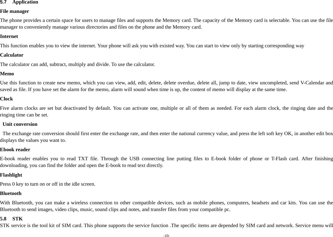 -10- 5.7  Application File manager The phone provides a certain space for users to manage files and supports the Memory card. The capacity of the Memory card is selectable. You can use the file manager to conveniently manage various directories and files on the phone and the Memory card. Internet This function enables you to view the internet. Your phone will ask you with existed way. You can start to view only by starting corresponding way Calculator The calculator can add, subtract, multiply and divide. To use the calculator. Memo Use this function to create new memo, which you can view, add, edit, delete, delete overdue, delete all, jump to date, view uncompleted, send V-Calendar and saved as file. If you have set the alarm for the memo, alarm will sound when time is up, the content of memo will display at the same time. Clock  Five alarm clocks are set but deactivated by default. You can activate one, multiple or all of them as needed. For each alarm clock, the ringing date and the ringing time can be set.    Unit conversion   The exchange rate conversion should first enter the exchange rate, and then enter the national currency value, and press the left soft key OK, in another edit box displays the values you want to. Ebook reader E-book reader enables you to read TXT file. Through the USB connecting line putting files to E-book folder of phone or T-Flash card. After finishing downloading, you can find the folder and open the E-book to read text directly. Flashlight Press 0 key to turn on or off in the idle screen. Bluetooth With Bluetooth, you can make a wireless connection to other compatible devices, such as mobile phones, computers, headsets and car kits. You can use the Bluetooth to send images, video clips, music, sound clips and notes, and transfer files from your compatible pc. 5.8 STK STK service is the tool kit of SIM card. This phone supports the service function .The specific items are depended by SIM card and network. Service menu will 