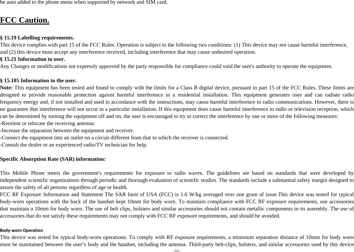 -11- be auto added to the phone menu when supported by network and SIM card.  FCC Caution.  § 15.19 Labelling requirements. This device complies with part 15 of the FCC Rules. Operation is subject to the following two conditions: (1) This device may not cause harmful interference, and (2) this device must accept any interference received, including interference that may cause undesired operation. § 15.21 Information to user. Any Changes or modifications not expressly approved by the party responsible for compliance could void the user&apos;s authority to operate the equipment.  § 15.105 Information to the user. Note: This equipment has been tested and found to comply with the limits for a Class B digital device, pursuant to part 15 of the FCC Rules. These limits are designed to provide reasonable protection against harmful interference in a residential installation. This equipment generates uses and can radiate radio frequency energy and, if not installed and used in accordance with the instructions, may cause harmful interference to radio communications. However, there is no guarantee that interference will not occur in a particular installation. If this equipment does cause harmful interference to radio or television reception, which can be determined by turning the equipment off and on, the user is encouraged to try to correct the interference by one or more of the following measures: -Reorient or relocate the receiving antenna. -Increase the separation between the equipment and receiver. -Connect the equipment into an outlet on a circuit different from that to which the receiver is connected. -Consult the dealer or an experienced radio/TV technician for help.  Specific Absorption Rate (SAR) information: 　 This Mobile Phone meets the government&apos;s requirements for exposure to radio waves. The guidelines are based on standards that were developed by independent scientific organizations through periodic and thorough evaluation of scientific studies. The standards include a substantial safety margin designed to assure the safety of all persons regardless of age or health. FCC RF Exposure Information and Statement The SAR limit of USA (FCC) is 1.6 W/kg averaged over one gram of issue.This device was tested for typical body-worn operations with the back of the handset kept 10mm for body worn. To maintain compliance with FCC RF exposure requirements, use accessories that maintain a 10mm for body worn. The use of belt clips, holsters and similar accessories should not contain metallic components in its assembly. The use of accessories that do not satisfy these requirements may not comply with FCC RF exposure requirements, and should be avoided.  Body‐wornOperationThis device was tested for typical body-worn operations. To comply with RF exposure requirements, a minimum separation distance of 10mm for body worn must be maintained between the user’s body and the handset, including the antenna. Third-party belt-clips, holsters, and similar accessories used by this device 