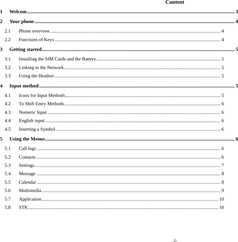 -2-  Content 1Welcom .......................................................................................................................................................................... 32Your phone .................................................................................................................................................................... 42.1Phone overview ............................................................................................................................................... 42.2Functions of Keys ........................................................................................................................................... 43Getting started .............................................................................................................................................................. 53.1Installing the SIM Cards and the Battery ........................................................................................................ 53.2Linking to the Network ................................................................................................................................... 53.3Using the Headset ........................................................................................................................................... 54Input method ................................................................................................................................................................ 54.1Icons for Input Methods .................................................................................................................................. 54.2To Shift Entry Methods ................................................................................................................................... 64.3Numeric Input ................................................................................................................................................. 64.4English input ................................................................................................................................................... 64.5Inserting a Symbol .......................................................................................................................................... 65Using the Menus ........................................................................................................................................................... 65.1Call logs .......................................................................................................................................................... 65.2Contacts .......................................................................................................................................................... 65.3Settings ................................................... ............... ............... ........ ............... .................................................... 75.4Message .......................................................................................................................................................... 85.5Calendar .......................................................................................................................................................... 85.6Multimedia ...................................................................................................................................................... 95.7Application .............. .............................. ............................... ............................... .......................................... 105.8STK ............................................................................................................................................................... 10    