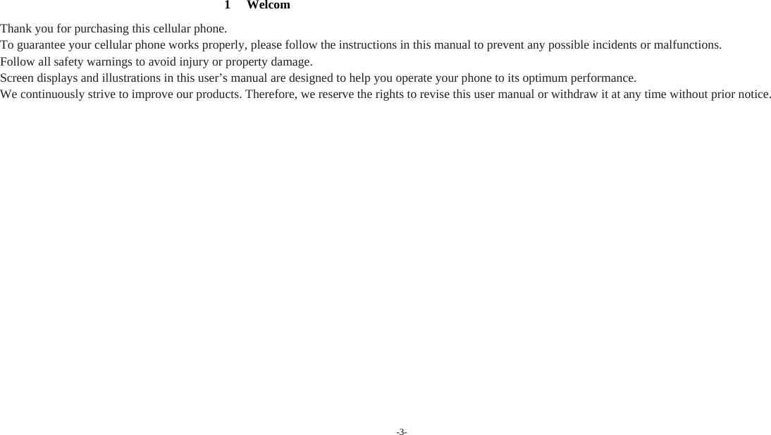 -3-         1 Welcom Thank you for purchasing this cellular phone. To guarantee your cellular phone works properly, please follow the instructions in this manual to prevent any possible incidents or malfunctions. Follow all safety warnings to avoid injury or property damage. Screen displays and illustrations in this user’s manual are designed to help you operate your phone to its optimum performance. We continuously strive to improve our products. Therefore, we reserve the rights to revise this user manual or withdraw it at any time without prior notice.           