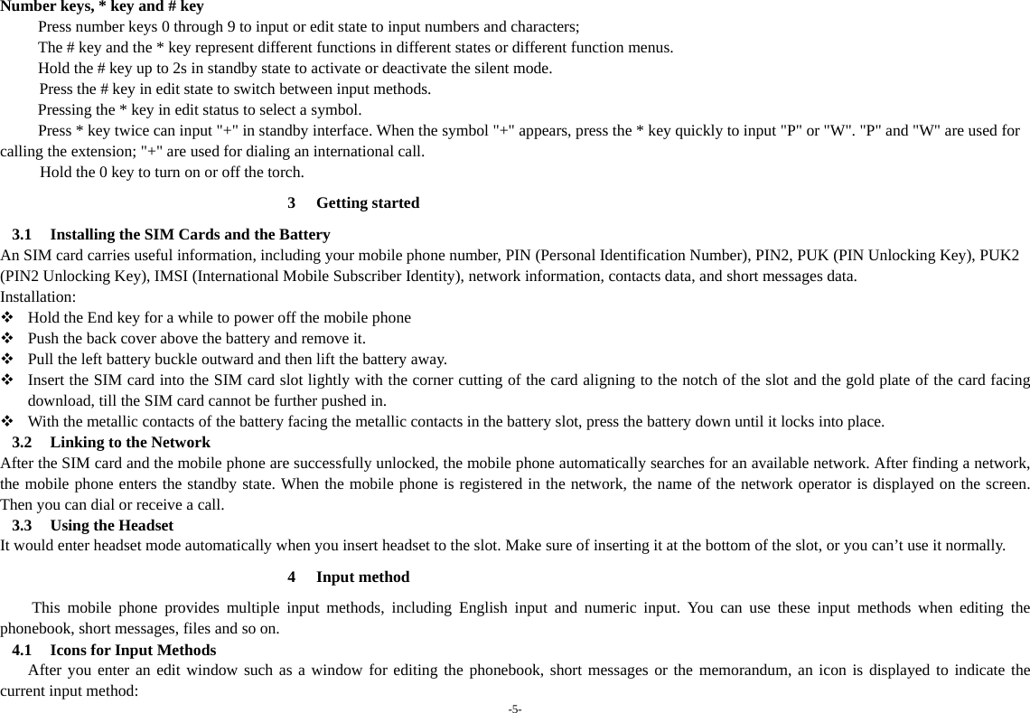 -5-  Number keys, * key and # key Press number keys 0 through 9 to input or edit state to input numbers and characters;   The # key and the * key represent different functions in different states or different function menus. Hold the # key up to 2s in standby state to activate or deactivate the silent mode.   Press the # key in edit state to switch between input methods. Pressing the * key in edit status to select a symbol.   Press * key twice can input &quot;+&quot; in standby interface. When the symbol &quot;+&quot; appears, press the * key quickly to input &quot;P&quot; or &quot;W&quot;. &quot;P&quot; and &quot;W&quot; are used for calling the extension; &quot;+&quot; are used for dialing an international call.   Hold the 0 key to turn on or off the torch. 3 Getting started 3.1 Installing the SIM Cards and the Battery An SIM card carries useful information, including your mobile phone number, PIN (Personal Identification Number), PIN2, PUK (PIN Unlocking Key), PUK2 (PIN2 Unlocking Key), IMSI (International Mobile Subscriber Identity), network information, contacts data, and short messages data. Installation:  Hold the End key for a while to power off the mobile phone  Push the back cover above the battery and remove it.  Pull the left battery buckle outward and then lift the battery away.  Insert the SIM card into the SIM card slot lightly with the corner cutting of the card aligning to the notch of the slot and the gold plate of the card facing download, till the SIM card cannot be further pushed in.  With the metallic contacts of the battery facing the metallic contacts in the battery slot, press the battery down until it locks into place. 3.2 Linking to the Network After the SIM card and the mobile phone are successfully unlocked, the mobile phone automatically searches for an available network. After finding a network, the mobile phone enters the standby state. When the mobile phone is registered in the network, the name of the network operator is displayed on the screen. Then you can dial or receive a call. 3.3 Using the Headset It would enter headset mode automatically when you insert headset to the slot. Make sure of inserting it at the bottom of the slot, or you can’t use it normally. 4 Input method This mobile phone provides multiple input methods, including English input and numeric input. You can use these input methods when editing the phonebook, short messages, files and so on. 4.1 Icons for Input Methods After you enter an edit window such as a window for editing the phonebook, short messages or the memorandum, an icon is displayed to indicate the current input method: 