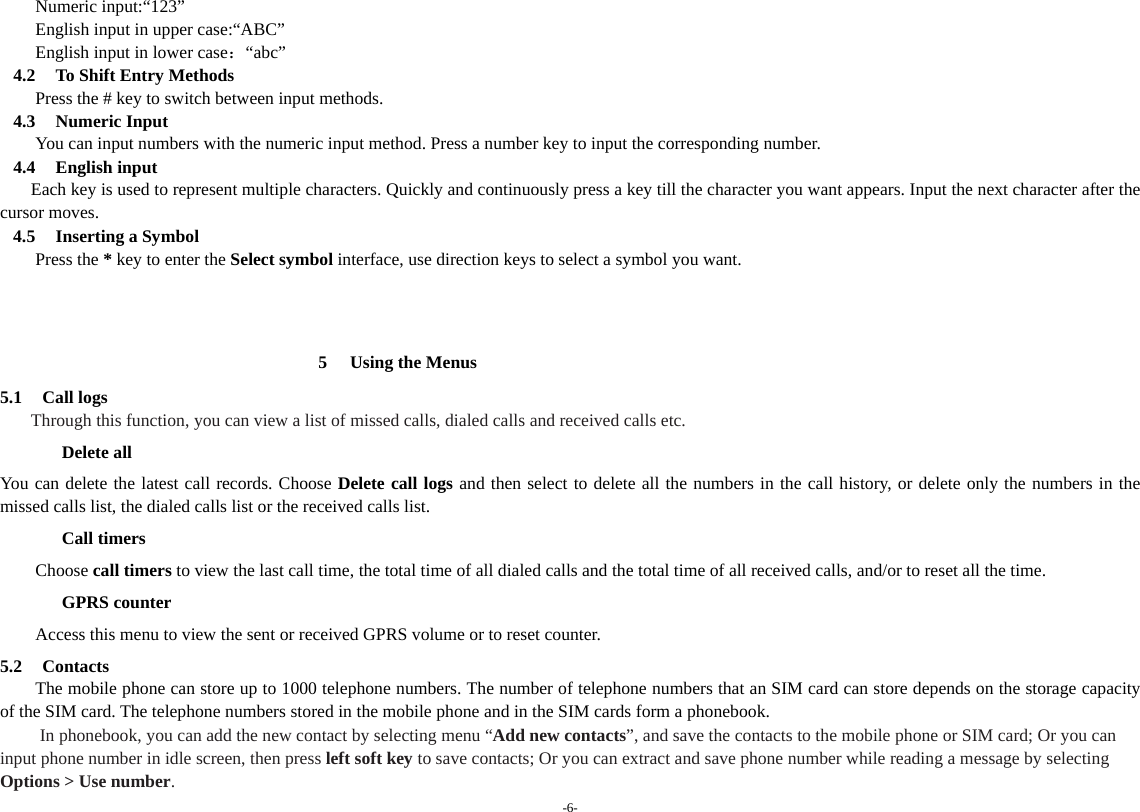 -6- Numeric input:“123” English input in upper case:“ABC” English input in lower case：“abc”  4.2 To Shift Entry Methods Press the # key to switch between input methods. 4.3 Numeric Input You can input numbers with the numeric input method. Press a number key to input the corresponding number. 4.4 English input     Each key is used to represent multiple characters. Quickly and continuously press a key till the character you want appears. Input the next character after the cursor moves. 4.5 Inserting a Symbol Press the * key to enter the Select symbol interface, use direction keys to select a symbol you want.    5 Using the Menus 5.1 Call logs Through this function, you can view a list of missed calls, dialed calls and received calls etc.   Delete all You can delete the latest call records. Choose Delete call logs and then select to delete all the numbers in the call history, or delete only the numbers in the missed calls list, the dialed calls list or the received calls list. Call timers Choose call timers to view the last call time, the total time of all dialed calls and the total time of all received calls, and/or to reset all the time. GPRS counter   Access this menu to view the sent or received GPRS volume or to reset counter. 5.2 Contacts The mobile phone can store up to 1000 telephone numbers. The number of telephone numbers that an SIM card can store depends on the storage capacity of the SIM card. The telephone numbers stored in the mobile phone and in the SIM cards form a phonebook.     In phonebook, you can add the new contact by selecting menu “Add new contacts”, and save the contacts to the mobile phone or SIM card; Or you can input phone number in idle screen, then press left soft key to save contacts; Or you can extract and save phone number while reading a message by selecting Options &gt; Use number. 