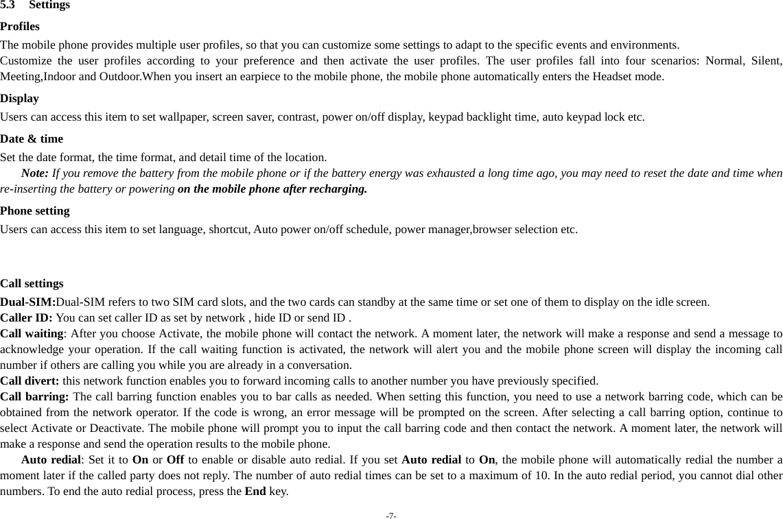 -7-   5.3 Settings Profiles The mobile phone provides multiple user profiles, so that you can customize some settings to adapt to the specific events and environments. Customize the user profiles according to your preference and then activate the user profiles. The user profiles fall into four scenarios: Normal, Silent, Meeting,Indoor and Outdoor.When you insert an earpiece to the mobile phone, the mobile phone automatically enters the Headset mode. Display Users can access this item to set wallpaper, screen saver, contrast, power on/off display, keypad backlight time, auto keypad lock etc. Date &amp; time Set the date format, the time format, and detail time of the location. Note: If you remove the battery from the mobile phone or if the battery energy was exhausted a long time ago, you may need to reset the date and time when re-inserting the battery or powering on the mobile phone after recharging. Phone setting Users can access this item to set language, shortcut, Auto power on/off schedule, power manager,browser selection etc.   Call settings Dual-SIM:Dual-SIM refers to two SIM card slots, and the two cards can standby at the same time or set one of them to display on the idle screen. Caller ID: You can set caller ID as set by network , hide ID or send ID . Call waiting: After you choose Activate, the mobile phone will contact the network. A moment later, the network will make a response and send a message to acknowledge your operation. If the call waiting function is activated, the network will alert you and the mobile phone screen will display the incoming call number if others are calling you while you are already in a conversation. Call divert: this network function enables you to forward incoming calls to another number you have previously specified.   Call barring: The call barring function enables you to bar calls as needed. When setting this function, you need to use a network barring code, which can be obtained from the network operator. If the code is wrong, an error message will be prompted on the screen. After selecting a call barring option, continue to select Activate or Deactivate. The mobile phone will prompt you to input the call barring code and then contact the network. A moment later, the network will make a response and send the operation results to the mobile phone. Auto redial: Set it to On or Off to enable or disable auto redial. If you set Auto redial to On, the mobile phone will automatically redial the number a moment later if the called party does not reply. The number of auto redial times can be set to a maximum of 10. In the auto redial period, you cannot dial other numbers. To end the auto redial process, press the End key. 