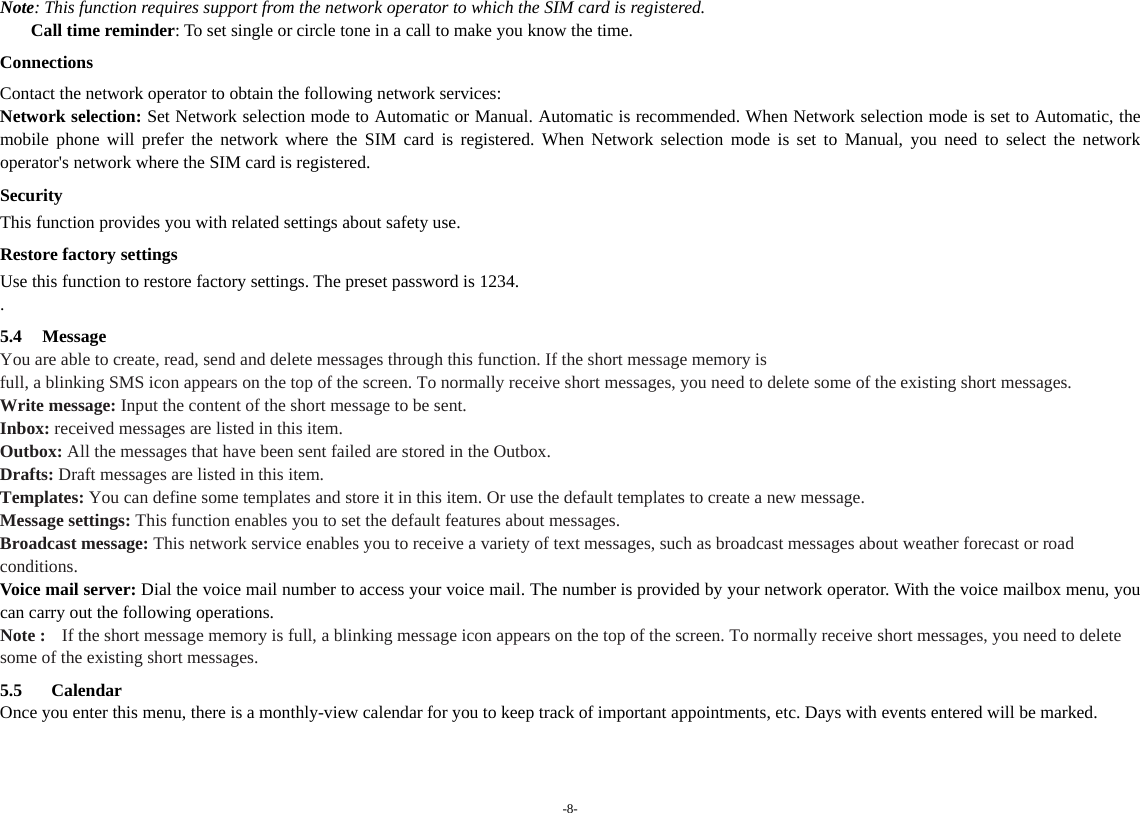 -8- Note: This function requires support from the network operator to which the SIM card is registered.     Call time reminder: To set single or circle tone in a call to make you know the time. Connections Contact the network operator to obtain the following network services:   Network selection: Set Network selection mode to Automatic or Manual. Automatic is recommended. When Network selection mode is set to Automatic, the mobile phone will prefer the network where the SIM card is registered. When Network selection mode is set to Manual, you need to select the network operator&apos;s network where the SIM card is registered. Security This function provides you with related settings about safety use. Restore factory settings Use this function to restore factory settings. The preset password is 1234. . 5.4 Message You are able to create, read, send and delete messages through this function. If the short message memory is   full, a blinking SMS icon appears on the top of the screen. To normally receive short messages, you need to delete some of the existing short messages. Write message: Input the content of the short message to be sent. Inbox: received messages are listed in this item. Outbox: All the messages that have been sent failed are stored in the Outbox.   Drafts: Draft messages are listed in this item. Templates: You can define some templates and store it in this item. Or use the default templates to create a new message. Message settings: This function enables you to set the default features about messages. Broadcast message: This network service enables you to receive a variety of text messages, such as broadcast messages about weather forecast or road conditions. Voice mail server: Dial the voice mail number to access your voice mail. The number is provided by your network operator. With the voice mailbox menu, you can carry out the following operations. Note :   If the short message memory is full, a blinking message icon appears on the top of the screen. To normally receive short messages, you need to delete some of the existing short messages.  5.5  Calendar Once you enter this menu, there is a monthly-view calendar for you to keep track of important appointments, etc. Days with events entered will be marked.  