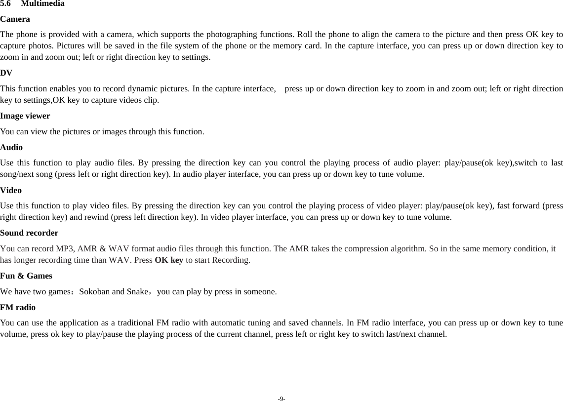 -9- 5.6 Multimedia Camera The phone is provided with a camera, which supports the photographing functions. Roll the phone to align the camera to the picture and then press OK key to capture photos. Pictures will be saved in the file system of the phone or the memory card. In the capture interface, you can press up or down direction key to zoom in and zoom out; left or right direction key to settings. DV This function enables you to record dynamic pictures. In the capture interface,    press up or down direction key to zoom in and zoom out; left or right direction key to settings,OK key to capture videos clip. Image viewer You can view the pictures or images through this function. Audio Use this function to play audio files. By pressing the direction key can you control the playing process of audio player: play/pause(ok key),switch to last song/next song (press left or right direction key). In audio player interface, you can press up or down key to tune volume. Video Use this function to play video files. By pressing the direction key can you control the playing process of video player: play/pause(ok key), fast forward (press right direction key) and rewind (press left direction key). In video player interface, you can press up or down key to tune volume. Sound recorder You can record MP3, AMR &amp; WAV format audio files through this function. The AMR takes the compression algorithm. So in the same memory condition, it has longer recording time than WAV. Press OK key to start Recording. Fun &amp; Games We have two games：Sokoban and Snake，you can play by press in someone.     FM radio You can use the application as a traditional FM radio with automatic tuning and saved channels. In FM radio interface, you can press up or down key to tune volume, press ok key to play/pause the playing process of the current channel, press left or right key to switch last/next channel.           