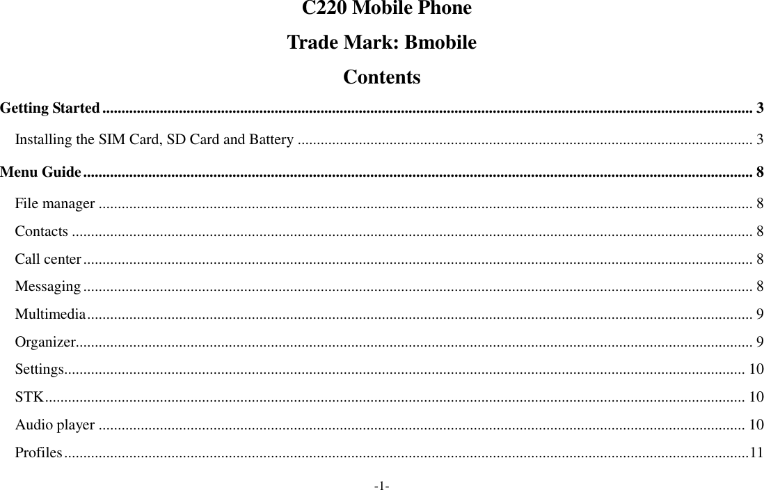  -1-   C220 Mobile Phone  Trade Mark: Bmobile  Contents Getting Started .......................................................................................................................................................................... 3 Installing the SIM Card, SD Card and Battery ....................................................................................................................... 3 Menu Guide ............................................................................................................................................................................... 8 File manager ........................................................................................................................................................................... 8 Contacts .................................................................................................................................................................................. 8 Call center ............................................................................................................................................................................... 8 Messaging ............................................................................................................................................................................... 8 Multimedia .............................................................................................................................................................................. 9 Organizer................................................................................................................................................................................. 9 Settings.................................................................................................................................................................................. 10 STK ....................................................................................................................................................................................... 10 Audio player ......................................................................................................................................................................... 10 Profiles ................................................................................................................................................................................... 11 