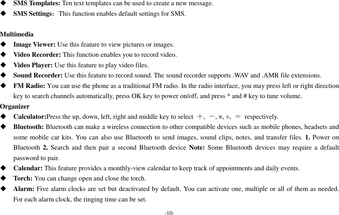  -10-  SMS Templates: Ten text templates can be used to create a new message.  SMS Settings：This function enables default settings for SMS.  Multimedia  Image Viewer: Use this feature to view pictures or images.  Video Recorder: This function enables you to record video.  Video Player: Use this feature to play video files.    Sound Recorder: Use this feature to record sound. The sound recorder supports .WAV and .AMR file extensions.  FM Radio: You can use the phone as a traditional FM radio. In the radio interface, you may press left or right direction key to search channels automatically, press OK key to power on/off, and press * and # key to tune volume. Organizer  Calculator:Press the up, down, left, right and middle key to select  ＋,  －, ×, ÷,  ＝  respectively.  Bluetooth: Bluetooth can make a wireless connection to other compatible devices such as mobile phones, headsets and some mobile car kits. You can also use Bluetooth to send images, sound clips, notes, and transfer files. 1. Power on Bluetooth 2.  Search  and  then pair  a  second  Bluetooth  device  Note:  Some Bluetooth  devices may  require a  default password to pair.    Calendar: This feature provides a monthly-view calendar to keep track of appointments and daily events.  Torch: You can change open and close the torch.  Alarm: Five alarm clocks are set but deactivated by default. You can activate one, multiple or all of them as needed. For each alarm clock, the ringing time can be set. 