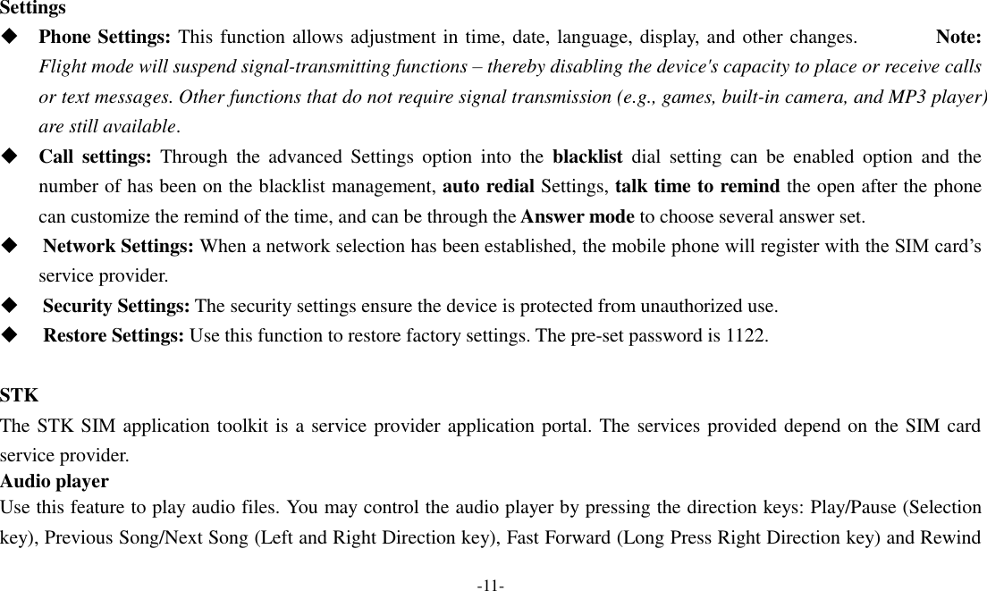  -11-  Settings  Phone Settings: This function allows adjustment in time, date, language, display, and other changes.                Note: Flight mode will suspend signal-transmitting functions – thereby disabling the device&apos;s capacity to place or receive calls or text messages. Other functions that do not require signal transmission (e.g., games, built-in camera, and MP3 player) are still available.  Call  settings:  Through  the  advanced  Settings  option  into  the  blacklist  dial  setting  can  be  enabled  option  and  the number of has been on the blacklist management, auto redial Settings, talk time to remind the open after the phone can customize the remind of the time, and can be through the Answer mode to choose several answer set.    Network Settings: When a network selection has been established, the mobile phone will register with the SIM card’s service provider.      Security Settings: The security settings ensure the device is protected from unauthorized use.      Restore Settings: Use this function to restore factory settings. The pre-set password is 1122.  STK The STK SIM application toolkit is a service provider application portal. The services provided depend on the SIM card service provider. Audio player Use this feature to play audio files. You may control the audio player by pressing the direction keys: Play/Pause (Selection key), Previous Song/Next Song (Left and Right Direction key), Fast Forward (Long Press Right Direction key) and Rewind 