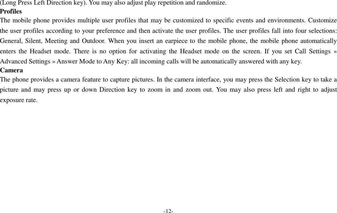  -12- (Long Press Left Direction key). You may also adjust play repetition and randomize. Profiles The mobile phone provides multiple user profiles that may be customized to specific events and environments. Customize the user profiles according to your preference and then activate the user profiles. The user profiles fall into four selections: General, Silent, Meeting and Outdoor. When you insert an earpiece to the mobile phone, the mobile phone automatically enters  the  Headset  mode.  There  is  no  option  for  activating  the  Headset  mode  on  the  screen.  If  you  set  Call  Settings  » Advanced Settings » Answer Mode to Any Key: all incoming calls will be automatically answered with any key. Camera The phone provides a camera feature to capture pictures. In the camera interface, you may press the Selection key to take a picture and  may  press  up or  down Direction key to  zoom in  and  zoom out. You  may also press  left and  right to  adjust exposure rate. 