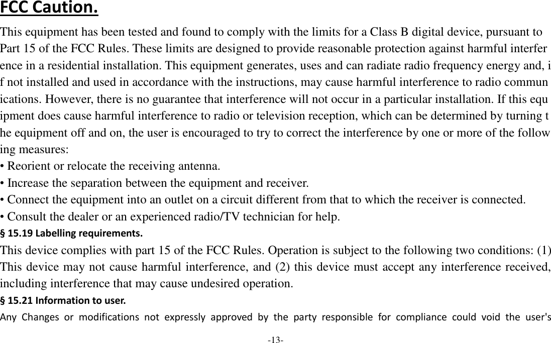  -13- FCC Caution. This equipment has been tested and found to comply with the limits for a Class B digital device, pursuant to Part 15 of the FCC Rules. These limits are designed to provide reasonable protection against harmful interference in a residential installation. This equipment generates, uses and can radiate radio frequency energy and, if not installed and used in accordance with the instructions, may cause harmful interference to radio communications. However, there is no guarantee that interference will not occur in a particular installation. If this equipment does cause harmful interference to radio or television reception, which can be determined by turning the equipment off and on, the user is encouraged to try to correct the interference by one or more of the following measures: • Reorient or relocate the receiving antenna. • Increase the separation between the equipment and receiver. • Connect the equipment into an outlet on a circuit different from that to which the receiver is connected. • Consult the dealer or an experienced radio/TV technician for help. § 15.19 Labelling requirements. This device complies with part 15 of the FCC Rules. Operation is subject to the following two conditions: (1) This device may not cause harmful interference, and (2) this device must accept any interference received, including interference that may cause undesired operation. § 15.21 Information to user. Any  Changes  or  modifications  not  expressly  approved  by  the  party  responsible  for  compliance  could  void  the  user&apos;s 