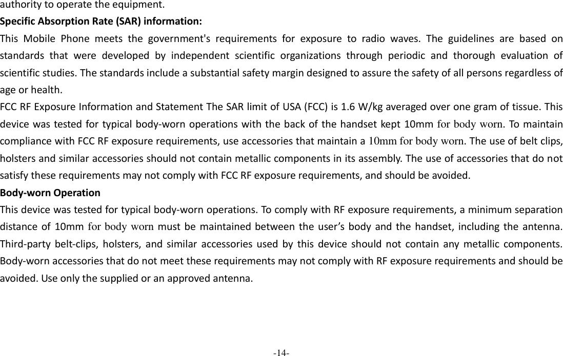  -14- authority to operate the equipment. Specific Absorption Rate (SAR) information: This  Mobile  Phone meets  the  government&apos;s  requirements  for  exposure  to  radio  waves.  The  guidelines  are  based  on standards  that  were  developed  by  independent  scientific  organizations  through  periodic  and  thorough  evaluation  of scientific studies. The standards include a substantial safety margin designed to assure the safety of all persons regardless of age or health. FCC RF Exposure Information and Statement The SAR limit of USA (FCC) is 1.6 W/kg averaged over one gram of tissue. This device was tested for typical body-worn operations with the back of the handset kept 10mm for body worn. To maintain compliance with FCC RF exposure requirements, use accessories that maintain a 10mm for body worn. The use of belt clips, holsters and similar accessories should not contain metallic components in its assembly. The use of accessories that do not satisfy these requirements may not comply with FCC RF exposure requirements, and should be avoided. Body-worn Operation This device was tested for typical body-worn operations. To comply with RF exposure requirements, a minimum separation distance  of 10mm for body worn must be  maintained between the  user’s  body  and the  handset, including the  antenna. Third-party  belt-clips,  holsters,  and  similar  accessories  used  by  this  device  should  not  contain  any  metallic  components. Body-worn accessories that do not meet these requirements may not comply with RF exposure requirements and should be avoided. Use only the supplied or an approved antenna.  