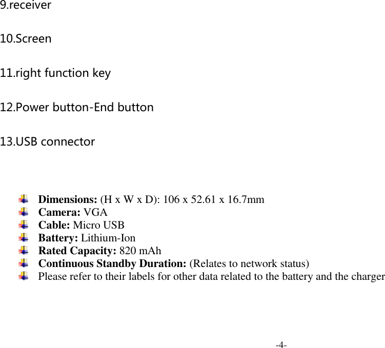  -4- 9.receiver 10.Screen 11.right function key 12.Power button-End button 13.USB connector    Dimensions: (H x W x D): 106 x 52.61 x 16.7mm  Camera: VGA  Cable: Micro USB  Battery: Lithium-Ion  Rated Capacity: 820 mAh  Continuous Standby Duration: (Relates to network status)  Please refer to their labels for other data related to the battery and the charger  