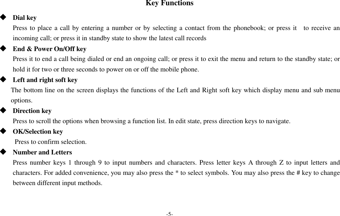  -5- Key Functions  Dial key Press to place a call by entering a number or by selecting a contact from the phonebook; or press it    to receive an incoming call; or press it in standby state to show the latest call records  End &amp; Power On/Off key Press it to end a call being dialed or end an ongoing call; or press it to exit the menu and return to the standby state; or hold it for two or three seconds to power on or off the mobile phone.  Left and right soft key The bottom line on the screen displays the functions of the Left and Right soft key which display menu and sub menu options.    Direction key Press to scroll the options when browsing a function list. In edit state, press direction keys to navigate.    OK/Selection key Press to confirm selection.  Number and Letters Press number keys 1  through 9  to input  numbers and  characters. Press letter keys A through Z  to input  letters and characters. For added convenience, you may also press the * to select symbols. You may also press the # key to change between different input methods.   