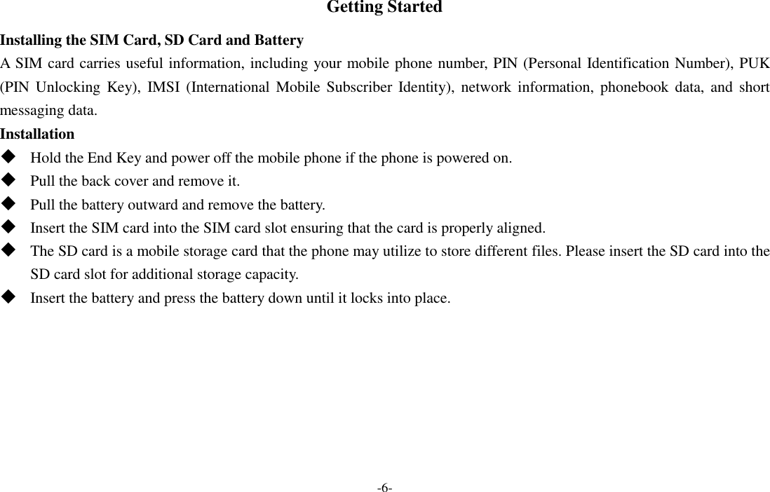  -6- Getting Started Installing the SIM Card, SD Card and Battery A SIM card carries useful information, including your mobile phone number, PIN (Personal Identification Number), PUK (PIN Unlocking  Key),  IMSI  (International  Mobile Subscriber  Identity), network information, phonebook  data, and  short messaging data. Installation  Hold the End Key and power off the mobile phone if the phone is powered on.  Pull the back cover and remove it.  Pull the battery outward and remove the battery.  Insert the SIM card into the SIM card slot ensuring that the card is properly aligned.  The SD card is a mobile storage card that the phone may utilize to store different files. Please insert the SD card into the SD card slot for additional storage capacity.  Insert the battery and press the battery down until it locks into place. 