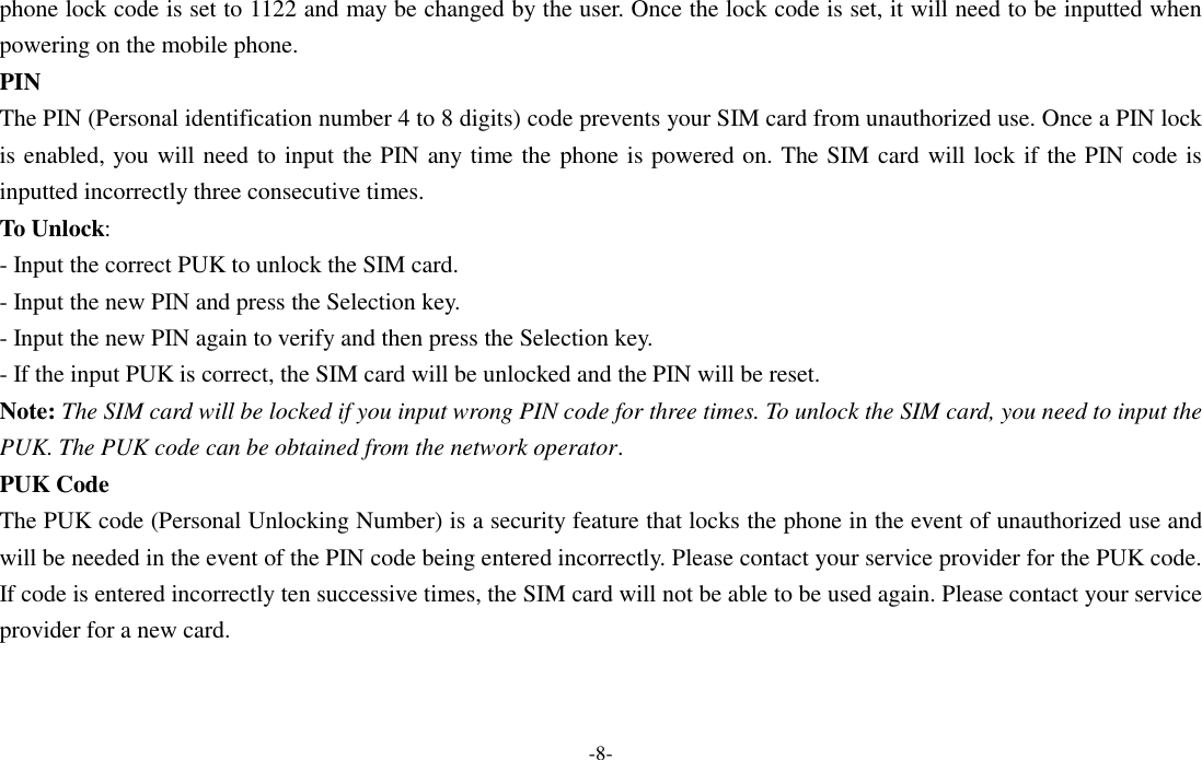  -8- phone lock code is set to 1122 and may be changed by the user. Once the lock code is set, it will need to be inputted when powering on the mobile phone. PIN The PIN (Personal identification number 4 to 8 digits) code prevents your SIM card from unauthorized use. Once a PIN lock is enabled, you will need to input the PIN any time the phone is powered on. The SIM card will lock if the PIN code is inputted incorrectly three consecutive times. To Unlock: - Input the correct PUK to unlock the SIM card. - Input the new PIN and press the Selection key. - Input the new PIN again to verify and then press the Selection key. - If the input PUK is correct, the SIM card will be unlocked and the PIN will be reset. Note: The SIM card will be locked if you input wrong PIN code for three times. To unlock the SIM card, you need to input the PUK. The PUK code can be obtained from the network operator. PUK Code The PUK code (Personal Unlocking Number) is a security feature that locks the phone in the event of unauthorized use and will be needed in the event of the PIN code being entered incorrectly. Please contact your service provider for the PUK code. If code is entered incorrectly ten successive times, the SIM card will not be able to be used again. Please contact your service provider for a new card. 