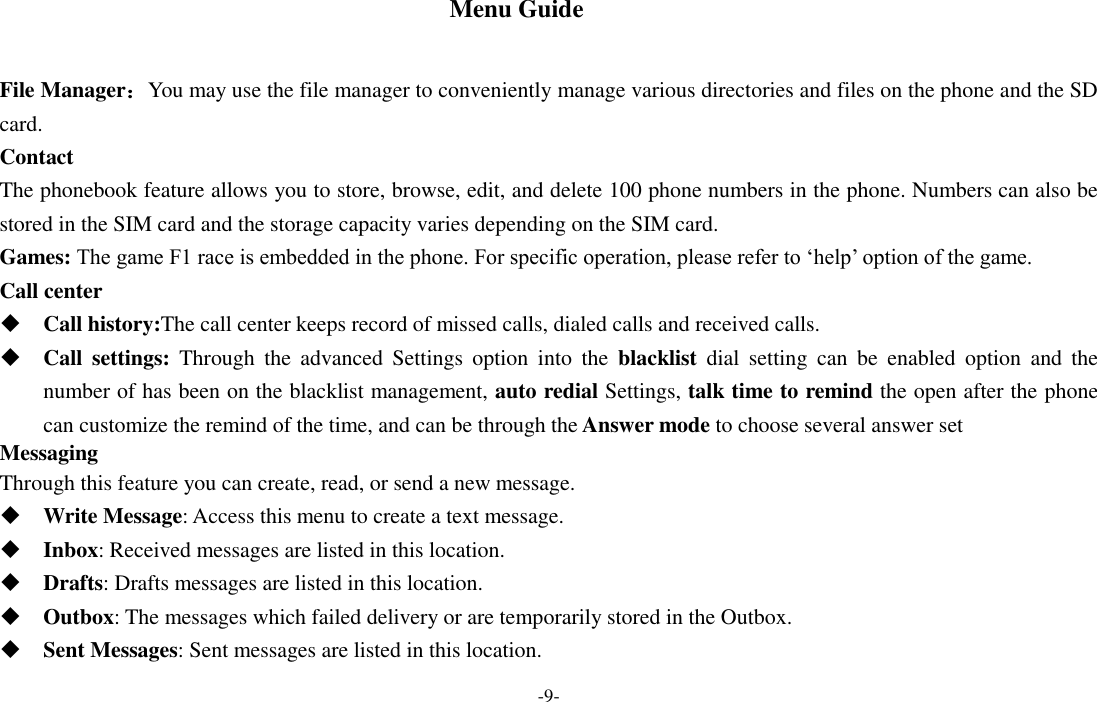  -9- Menu Guide  File Manager：You may use the file manager to conveniently manage various directories and files on the phone and the SD card. Contact The phonebook feature allows you to store, browse, edit, and delete 100 phone numbers in the phone. Numbers can also be stored in the SIM card and the storage capacity varies depending on the SIM card.   Games: The game F1 race is embedded in the phone. For specific operation, please refer to ‘help’ option of the game.   Call center  Call history:The call center keeps record of missed calls, dialed calls and received calls.  Call  settings:  Through  the  advanced  Settings  option  into  the  blacklist  dial  setting  can  be  enabled  option  and  the number of has been on the blacklist management, auto redial Settings, talk time to remind the open after the phone can customize the remind of the time, and can be through the Answer mode to choose several answer set Messaging Through this feature you can create, read, or send a new message.  Write Message: Access this menu to create a text message.  Inbox: Received messages are listed in this location.    Drafts: Drafts messages are listed in this location.  Outbox: The messages which failed delivery or are temporarily stored in the Outbox.  Sent Messages: Sent messages are listed in this location. 