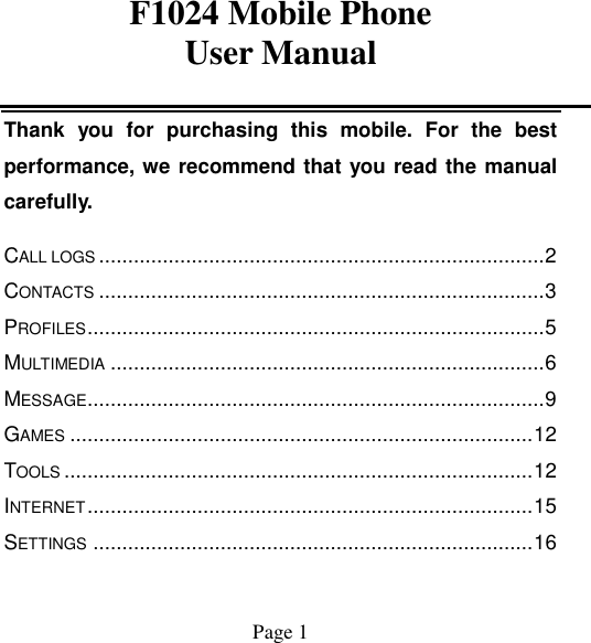 F1024 Mobile Phone User Manual                                           Page 1   Thank  you  for  purchasing  this  mobile.  For  the  best performance, we recommend that you read the manual carefully. CALL LOGS ............................................................................. 2 CONTACTS ............................................................................. 3 PROFILES ............................................................................... 5 MULTIMEDIA ........................................................................... 6 MESSAGE............................................................................... 9 GAMES ................................................................................ 12 TOOLS ................................................................................. 12 INTERNET ............................................................................. 15 SETTINGS ............................................................................ 16 