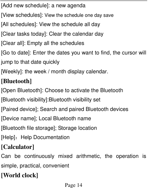    Page 14   [Add new schedule]: a new agenda [View schedules]: View the schedule one day save [All schedules]: View the schedule all day [Clear tasks today]: Clear the calendar day [Clear all]: Empty all the schedules [Go to date]: Enter the dates you want to find, the cursor will jump to that date quickly [Weekly]: the week / month display calendar. [Bluetooth] [Open Bluetooth]: Choose to activate the Bluetooth [Bluetooth visibility]:Bluetooth visibility set [Paired device]; Search and paired Bluetooth devices [Device name]; Local Bluetooth name [Bluetooth file storage]; Storage location [Help]：Help Documentation [Calculator] Can  be  continuously  mixed  arithmetic,  the  operation  is simple, practical, convenient [World clock]   