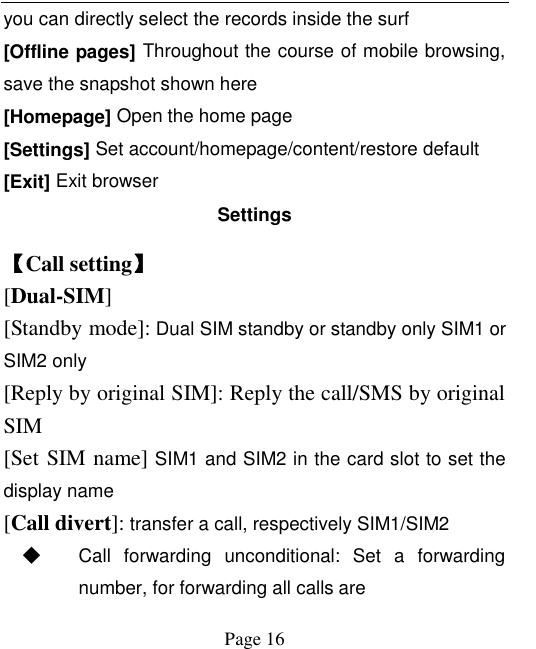    Page 16   you can directly select the records inside the surf [Offline pages] Throughout the course of mobile browsing, save the snapshot shown here [Homepage] Open the home page [Settings] Set account/homepage/content/restore default   [Exit] Exit browser Settings 【Call setting】 [Dual-SIM] [Standby mode]: Dual SIM standby or standby only SIM1 or SIM2 only [Reply by original SIM]: Reply the call/SMS by original SIM [Set SIM name] SIM1 and SIM2 in the card slot to set the display name [Call divert]: transfer a call, respectively SIM1/SIM2 ◆ Call  forwarding  unconditional:  Set  a  forwarding number, for forwarding all calls are 