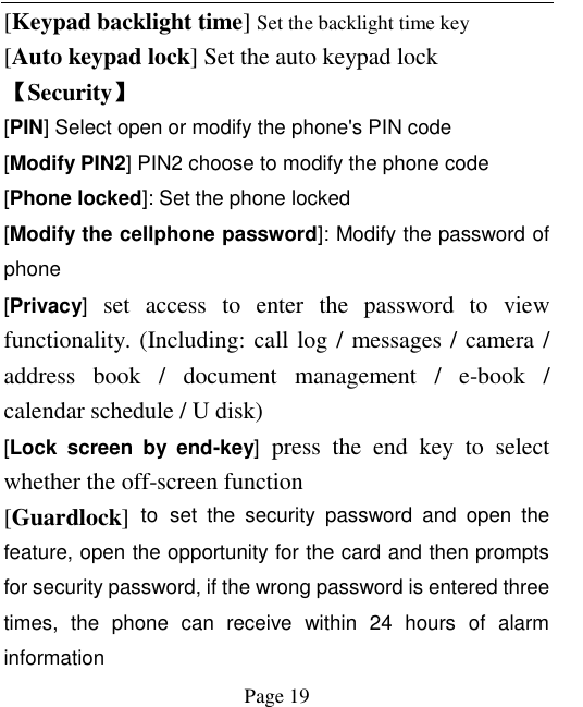    Page 19   [Keypad backlight time] Set the backlight time key [Auto keypad lock] Set the auto keypad lock 【Security】 [PIN] Select open or modify the phone&apos;s PIN code [Modify PIN2] PIN2 choose to modify the phone code [Phone locked]: Set the phone locked [Modify the cellphone password]: Modify the password of phone [Privacy]  set  access  to  enter  the  password  to  view functionality. (Including: call log / messages / camera / address  book  /  document  management  /  e-book  / calendar schedule / U disk)   [Lock  screen  by  end-key]  press  the  end  key  to  select whether the off-screen function   [Guardlock]  to set  the  security  password  and  open  the feature, open the opportunity for the card and then prompts for security password, if the wrong password is entered three times,  the  phone  can  receive  within  24  hours  of  alarm information   