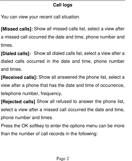    Page 2   Call logs You can view your recent call situation.   [Missed calls]: Show all missed calls list, select a view after a missed call occurred the date and time, phone number and times. [Dialed calls]：Show all dialed calls list, select a view after a dialed  calls  occurred  in  the  date  and  time,  phone  number and times. [Received calls]: Show all answered the phone list, select a view after a phone that has the date and time of occurrence, telephone number, frequency, [Rejected calls] Show all refused to answer the phone list, select a view after a missed call occurred the date and time, phone number and times. Press the OK softkey to enter the options menu can be more than the number of call records in the following: 