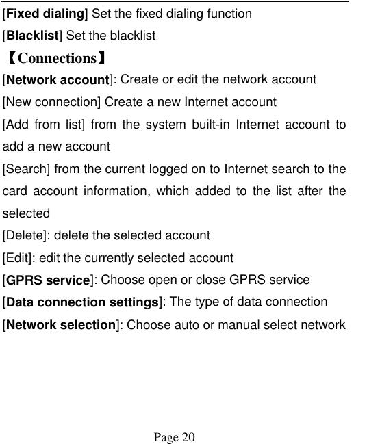    Page 20   [Fixed dialing] Set the fixed dialing function [Blacklist] Set the blacklist   【Connections】 [Network account]: Create or edit the network account [New connection] Create a new Internet account [Add  from list]  from  the  system  built-in  Internet  account  to add a new account [Search] from the current logged on to Internet search to the card  account information,  which  added  to  the  list  after  the selected [Delete]: delete the selected account [Edit]: edit the currently selected account [GPRS service]: Choose open or close GPRS service [Data connection settings]: The type of data connection [Network selection]: Choose auto or manual select network 