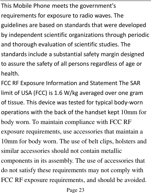    Page 23   This Mobile Phone meets the government&apos;s requirements for exposure to radio waves. The guidelines are based on standards that were developed by independent scientific organizations through periodic and thorough evaluation of scientific studies. The standards include a substantial safety margin designed to assure the safety of all persons regardless of age or health. FCC RF Exposure Information and Statement The SAR limit of USA (FCC) is 1.6 W/kg averaged over one gram of tissue. This device was tested for typical body-worn operations with the back of the handset kept 10mm for body worn. To maintain compliance with FCC RF exposure requirements, use accessories that maintain a 10mm for body worn. The use of belt clips, holsters and similar accessories should not contain metallic components in its assembly. The use of accessories that do not satisfy these requirements may not comply with FCC RF exposure requirements, and should be avoided. 