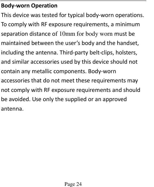    Page 24   Body-worn Operation This device was tested for typical body-worn operations. To comply with RF exposure requirements, a minimum separation distance of 10mm for body worn must be maintained between the user’s body and the handset, including the antenna. Third-party belt-clips, holsters, and similar accessories used by this device should not contain any metallic components. Body-worn accessories that do not meet these requirements may not comply with RF exposure requirements and should be avoided. Use only the supplied or an approved antenna.  