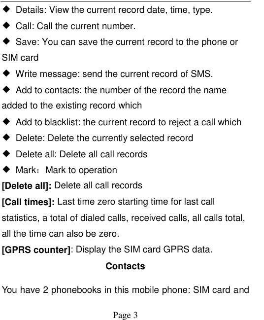    Page 3   ◆  Details: View the current record date, time, type. ◆  Call: Call the current number. ◆  Save: You can save the current record to the phone or SIM card ◆  Write message: send the current record of SMS. ◆  Add to contacts: the number of the record the name added to the existing record which ◆  Add to blacklist: the current record to reject a call which ◆  Delete: Delete the currently selected record ◆  Delete all: Delete all call records ◆  Mark：Mark to operation [Delete all]: Delete all call records [Call times]: Last time zero starting time for last call statistics, a total of dialed calls, received calls, all calls total, all the time can also be zero.   [GPRS counter]: Display the SIM card GPRS data. Contacts You have 2 phonebooks in this mobile phone: SIM card and 