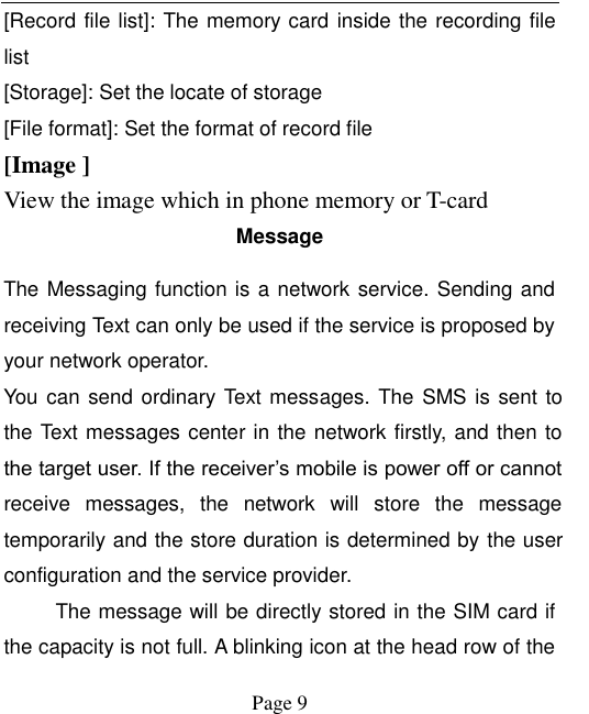    Page 9   [Record file list]: The memory card inside the recording file list [Storage]: Set the locate of storage [File format]: Set the format of record file [Image ] View the image which in phone memory or T-card Message The Messaging function is a network service. Sending and receiving Text can only be used if the service is proposed by your network operator.   You can send ordinary Text messages. The SMS is sent to the Text messages center in the network firstly, and then to the target user. If the receiver’s mobile is power off or cannot receive  messages,  the  network  will  store  the  message temporarily and the store duration is determined by the user configuration and the service provider.   The message will be directly stored in the SIM card if the capacity is not full. A blinking icon at the head row of the 