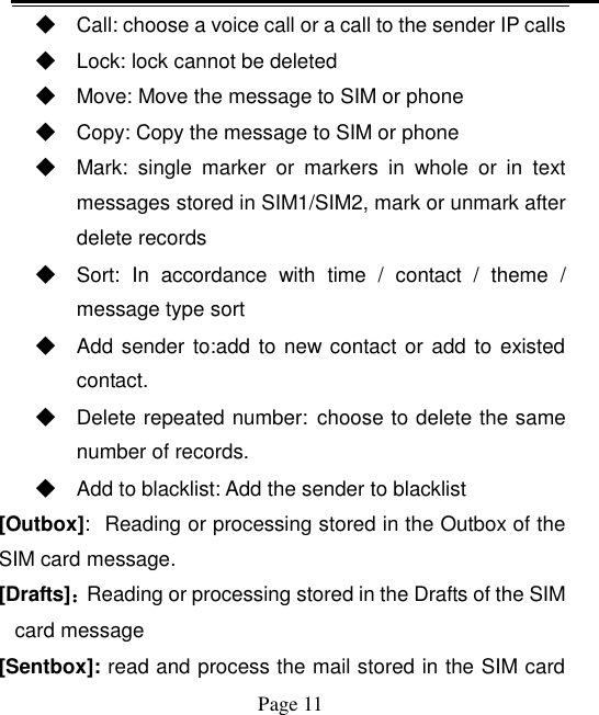    Page 11   ◆ Call: choose a voice call or a call to the sender IP calls ◆ Lock: lock cannot be deleted ◆ Move: Move the message to SIM or phone ◆ Copy: Copy the message to SIM or phone ◆ Mark:  single  marker  or  markers  in  whole  or  in  text messages stored in SIM1/SIM2, mark or unmark after delete records ◆ Sort:  In  accordance  with  time  /  contact  /  theme  / message type sort ◆ Add sender to:add to new contact or  add to existed contact. ◆ Delete repeated number: choose to delete the same number of records. ◆ Add to blacklist: Add the sender to blacklist [Outbox]: Reading or processing stored in the Outbox of the SIM card message.   [Drafts]：Reading or processing stored in the Drafts of the SIM card message [Sentbox]: read and process the mail stored in the SIM card 