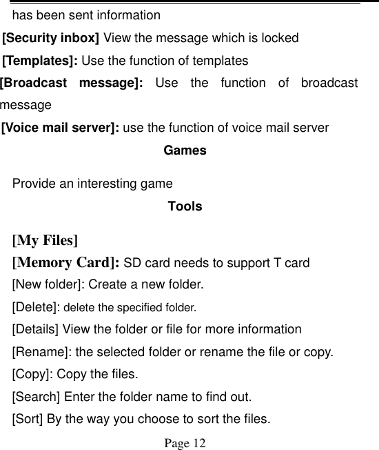    Page 12   has been sent information [Security inbox] View the message which is locked   [Templates]: Use the function of templates [Broadcast  message]:  Use  the  function  of  broadcast message [Voice mail server]: use the function of voice mail server Games Provide an interesting game Tools [My Files] [Memory Card]: SD card needs to support T card [New folder]: Create a new folder. [Delete]: delete the specified folder. [Details] View the folder or file for more information [Rename]: the selected folder or rename the file or copy. [Copy]: Copy the files.   [Search] Enter the folder name to find out. [Sort] By the way you choose to sort the files. 