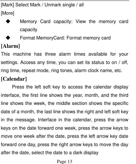    Page 13   [Mark] Select Mark / Unmark single / all [More] ◆ Memory  Card  capacity:  View  the  memory  card capacity ◆ Format MemoryCard: Format memory card [Alarm] This  machine  has  three  alarm  times  available  for  your settings. Access any time, you can set its status to on / off, ring time, repeat mode, ring tones, alarm clock name, etc. [Calendar] Press the left soft key to access the calendar display interface, the first line shows the year, month, and the third line shows the week, the middle section shows the specific date of a month, the last line shows the right and left soft key in  the  message.  Interface  in  the  calendar,  press  the  arrow keys on the date forward one week, press the arrow keys to move one week after the date, press the left arrow key date forward one day, press the right arrow keys to move the day after the date, select the date to a dark display 