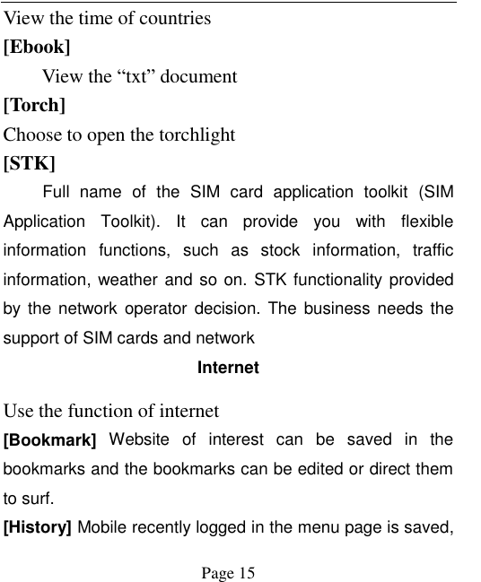    Page 15   View the time of countries [Ebook] View the “txt” document [Torch] Choose to open the torchlight [STK] Full  name  of  the  SIM  card  application  toolkit  (SIM Application  Toolkit).  It  can  provide  you  with  flexible information  functions,  such  as  stock  information,  traffic information, weather and so on. STK functionality provided by the network  operator  decision.  The  business  needs  the support of SIM cards and network Internet Use the function of internet [Bookmark]  Website  of  interest  can  be  saved  in  the bookmarks and the bookmarks can be edited or direct them to surf. [History] Mobile recently logged in the menu page is saved, 