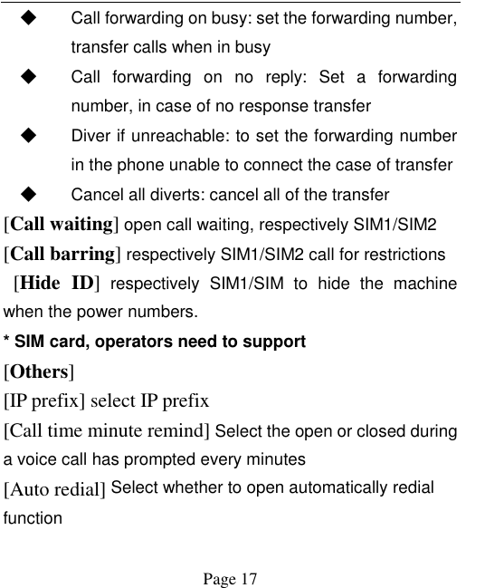    Page 17   ◆ Call forwarding on busy: set the forwarding number, transfer calls when in busy ◆ Call  forwarding  on  no  reply:  Set  a  forwarding number, in case of no response transfer ◆ Diver if unreachable: to set the forwarding number in the phone unable to connect the case of transfer ◆ Cancel all diverts: cancel all of the transfer [Call waiting] open call waiting, respectively SIM1/SIM2 [Call barring] respectively SIM1/SIM2 call for restrictions   [Hide  ID]  respectively  SIM1/SIM  to hide  the  machine when the power numbers.   * SIM card, operators need to support [Others] [IP prefix] select IP prefix [Call time minute remind] Select the open or closed during a voice call has prompted every minutes [Auto redial] Select whether to open automatically redial function 