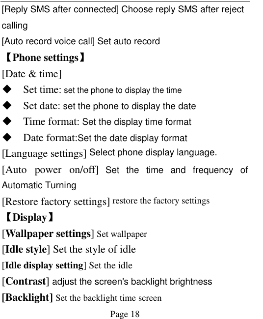    Page 18   [Reply SMS after connected] Choose reply SMS after reject calling [Auto record voice call] Set auto record   【Phone settings】 [Date &amp; time]  Set time: set the phone to display the time  Set date: set the phone to display the date  Time format: Set the display time format  Date format:Set the date display format [Language settings] Select phone display language. [Auto  power  on/off] Set  the  time  and  frequency  of Automatic Turning [Restore factory settings] restore the factory settings 【Display】 [Wallpaper settings] Set wallpaper [Idle style] Set the style of idle [Idle display setting] Set the idle [Contrast] adjust the screen&apos;s backlight brightness [Backlight] Set the backlight time screen 