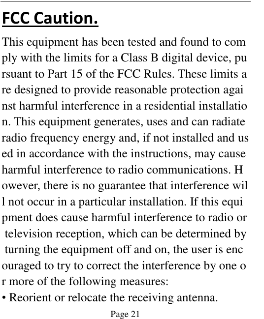    Page 21   FCC Caution. This equipment has been tested and found to comply with the limits for a Class B digital device, pursuant to Part 15 of the FCC Rules. These limits are designed to provide reasonable protection against harmful interference in a residential installation. This equipment generates, uses and can radiate radio frequency energy and, if not installed and used in accordance with the instructions, may cause harmful interference to radio communications. However, there is no guarantee that interference will not occur in a particular installation. If this equipment does cause harmful interference to radio or television reception, which can be determined by turning the equipment off and on, the user is encouraged to try to correct the interference by one or more of the following measures: • Reorient or relocate the receiving antenna. 