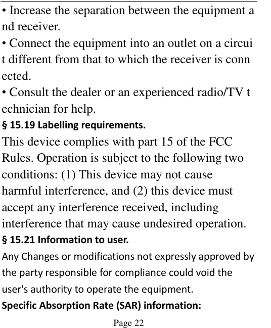    Page 22   • Increase the separation between the equipment and receiver. • Connect the equipment into an outlet on a circuit different from that to which the receiver is connected. • Consult the dealer or an experienced radio/TV technician for help. § 15.19 Labelling requirements. This device complies with part 15 of the FCC Rules. Operation is subject to the following two conditions: (1) This device may not cause harmful interference, and (2) this device must accept any interference received, including interference that may cause undesired operation. § 15.21 Information to user. Any Changes or modifications not expressly approved by the party responsible for compliance could void the user&apos;s authority to operate the equipment. Specific Absorption Rate (SAR) information: 