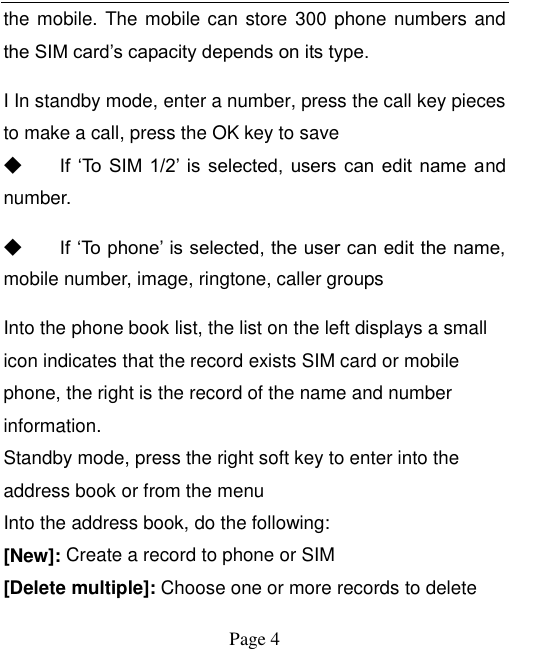    Page 4   the mobile. The mobile can store  300 phone numbers and the SIM card’s capacity depends on its type.   I In standby mode, enter a number, press the call key pieces to make a call, press the OK key to save ◆ If  ‘To  SIM  1/2’  is  selected, users  can edit  name and number. ◆ If ‘To phone’ is selected, the user can edit the name, mobile number, image, ringtone, caller groups Into the phone book list, the list on the left displays a small icon indicates that the record exists SIM card or mobile phone, the right is the record of the name and number information. Standby mode, press the right soft key to enter into the address book or from the menu Into the address book, do the following: [New]: Create a record to phone or SIM [Delete multiple]: Choose one or more records to delete 