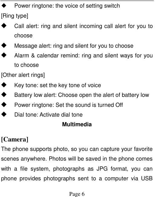    Page 6     Power ringtone: the voice of setting switch [Ring type] ◆ Call alert: ring and silent incoming call alert for you to choose ◆ Message alert: ring and silent for you to choose ◆ Alarm &amp; calendar remind: ring and silent ways for you to choose [Other alert rings] ◆ Key tone: set the key tone of voice ◆ Battery low alert: Choose open the alert of battery low ◆ Power ringtone: Set the sound is turned Off ◆ Dial tone: Activate dial tone Multimedia [Camera] The phone supports photo, so you can capture your favorite scenes anywhere. Photos will be saved in the phone comes with  a  file  system,  photographs  as  JPG  format,  you  can phone  provides  photographs  sent  to  a  computer  via  USB 