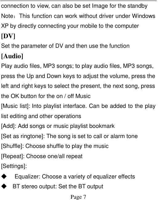    Page 7   connection to view, can also be set Image for the standby Note：This function can work without driver under Windows XP by directly connecting your mobile to the computer [DV] Set the parameter of DV and then use the function [Audio] Play audio files, MP3 songs; to play audio files, MP3 songs, press the Up and Down keys to adjust the volume, press the left and right keys to select the present, the next song, press the OK button for the on / off Music [Music list]: Into playlist interface. Can be added to the play list editing and other operations [Add]: Add songs or music playlist bookmark [Set as ringtone]: The song is set to call or alarm tone [Shuffle]: Choose shuffle to play the music [Repeat]: Choose one/all repeat   [Settings]: ◆ Equalizer: Choose a variety of equalizer effects ◆ BT stereo output: Set the BT output 