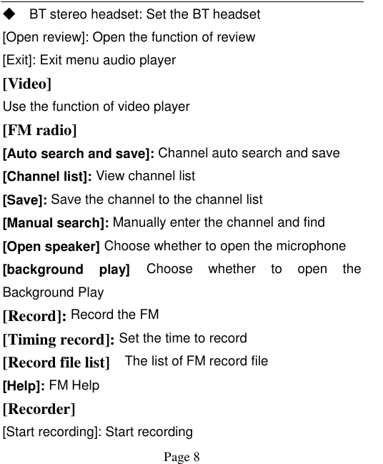    Page 8   ◆ BT stereo headset: Set the BT headset [Open review]: Open the function of review [Exit]: Exit menu audio player [Video] Use the function of video player   [FM radio] [Auto search and save]: Channel auto search and save [Channel list]: View channel list [Save]: Save the channel to the channel list [Manual search]: Manually enter the channel and find [Open speaker] Choose whether to open the microphone [background  play] Choose  whether  to  open  the Background Play [Record]: Record the FM [Timing record]: Set the time to record [Record file list]    The list of FM record file [Help]: FM Help [Recorder] [Start recording]: Start recording 