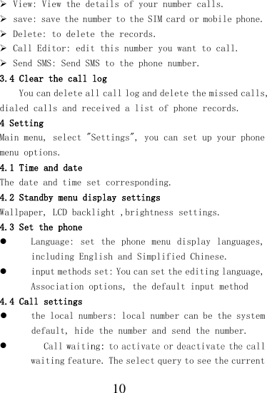  10  View: View the details of your number calls.  save: save the number to the SIM card or mobile phone.  Delete: to delete the records.  Call Editor: edit this number you want to call.  Send SMS: Send SMS to the phone number. 3.4 Clear the call log You can delete all call log and delete the missed calls, dialed calls and received a list of phone records. 4 Setting Main menu, select &quot;Settings&quot;, you can set up your phone menu options. 4.1 Time and date The date and time set corresponding. 4.2 Standby menu display settings Wallpaper, LCD backlight ,brightness settings. 4.3 Set the phone  Language:  set  the  phone  menu  display  languages, including English and Simplified Chinese.  input methods set: You can set the editing language, Association options, the default input method 4.4 Call settings  the local numbers: local number can be the system default, hide the number and send the number.  waiting feature. The select query to see the current 